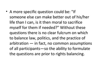 • A more specific question could be: "If
someone else can make better out of his/her
life than I can, is it then moral to sacrifice
myself for them if needed?" Without these
questions there is no clear fulcrum on which
to balance law, politics, and the practice of
arbitration — in fact, no common assumptions
of all participants—so the ability to formulate
the questions are prior to rights balancing.
 