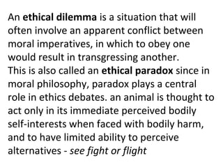 An ethical dilemma is a situation that will
often involve an apparent conflict between
moral imperatives, in which to obey one
would result in transgressing another.
This is also called an ethical paradox since in
moral philosophy, paradox plays a central
role in ethics debates. an animal is thought to
act only in its immediate perceived bodily
self-interests when faced with bodily harm,
and to have limited ability to perceive
alternatives - see fight or flight
 