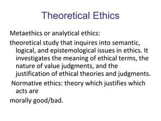 Theoretical Ethics
Metaethics or analytical ethics:
theoretical study that inquires into semantic,
logical, and epistemological issues in ethics. It
investigates the meaning of ethical terms, the
nature of value judgments, and the
justification of ethical theories and judgments.
Normative ethics: theory which justifies which
acts are
morally good/bad.
 