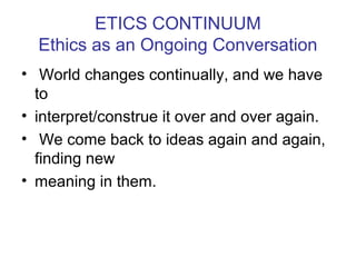 ETICS CONTINUUM
Ethics as an Ongoing Conversation
• World changes continually, and we have
to
• interpret/construe it over and over again.
• We come back to ideas again and again,
finding new
• meaning in them.
 