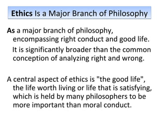 Ethics Is a Major Branch of PhilosophyEthics Is a Major Branch of Philosophy
As a major branch of philosophy,
encompassing right conduct and good life.
It is significantly broader than the common
conception of analyzing right and wrong.
A central aspect of ethics is "the good life",
the life worth living or life that is satisfying,
which is held by many philosophers to be
more important than moral conduct.
 