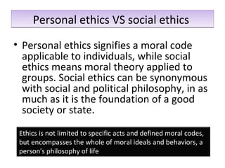 Personal ethics VS social ethicsPersonal ethics VS social ethics
• Personal ethics signifies a moral code
applicable to individuals, while social
ethics means moral theory applied to
groups. Social ethics can be synonymous
with social and political philosophy, in as
much as it is the foundation of a good
society or state.
Ethics is not limited to specific acts and defined moral codes,
but encompasses the whole of moral ideals and behaviors, a
person's philosophy of life
 