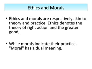 Ethics and MoralsEthics and Morals
• Ethics and morals are respectively akin to
theory and practice. Ethics denotes the
theory of right action and the greater
good,
• While morals indicate their practice.
"Moral" has a dual meaning.
 