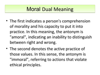 Moral Dual MeaningMoral Dual Meaning
• The first indicates a person's comprehension
of morality and his capacity to put it into
practice. In this meaning, the antonym is
"amoral", indicating an inability to distinguish
between right and wrong.
• The second denotes the active practice of
those values. In this sense, the antonym is
"immoral", referring to actions that violate
ethical principles.
 