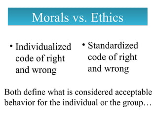 Morals vs. EthicsMorals vs. Ethics
• Individualized
code of right
and wrong
• Standardized
code of right
and wrong
Both define what is considered acceptable
behavior for the individual or the group…
 