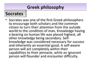 Greek philosophyGreek philosophy
• Socrates was one of the first Greek philosophers
to encourage both scholars and the common
citizen to turn their attention from the outside
world to the condition of man. Knowledge having
a bearing on human life was placed highest, all
other knowledge being secondary. Self-
knowledge was considered necessary for success
and inherently an essential good. A self-aware
person will act completely within their
capabilities to their pinnacle, while an ignorant
person will flounder and encounter difficulty.
SocratesSocrates
 