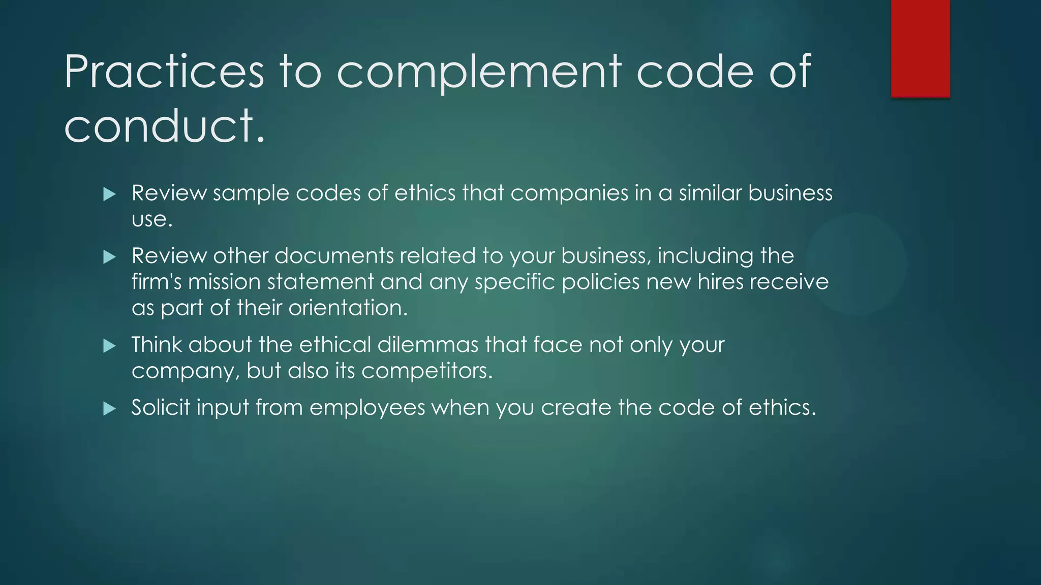 Practices to complement code of
conduct.
 Review sample codes of ethics that companies in a similar business
use.
 Review other documents related to your business, including the
firm's mission statement and any specific policies new hires receive
as part of their orientation.
 Think about the ethical dilemmas that face not only your
company, but also its competitors.
 Solicit input from employees when you create the code of ethics.
 
