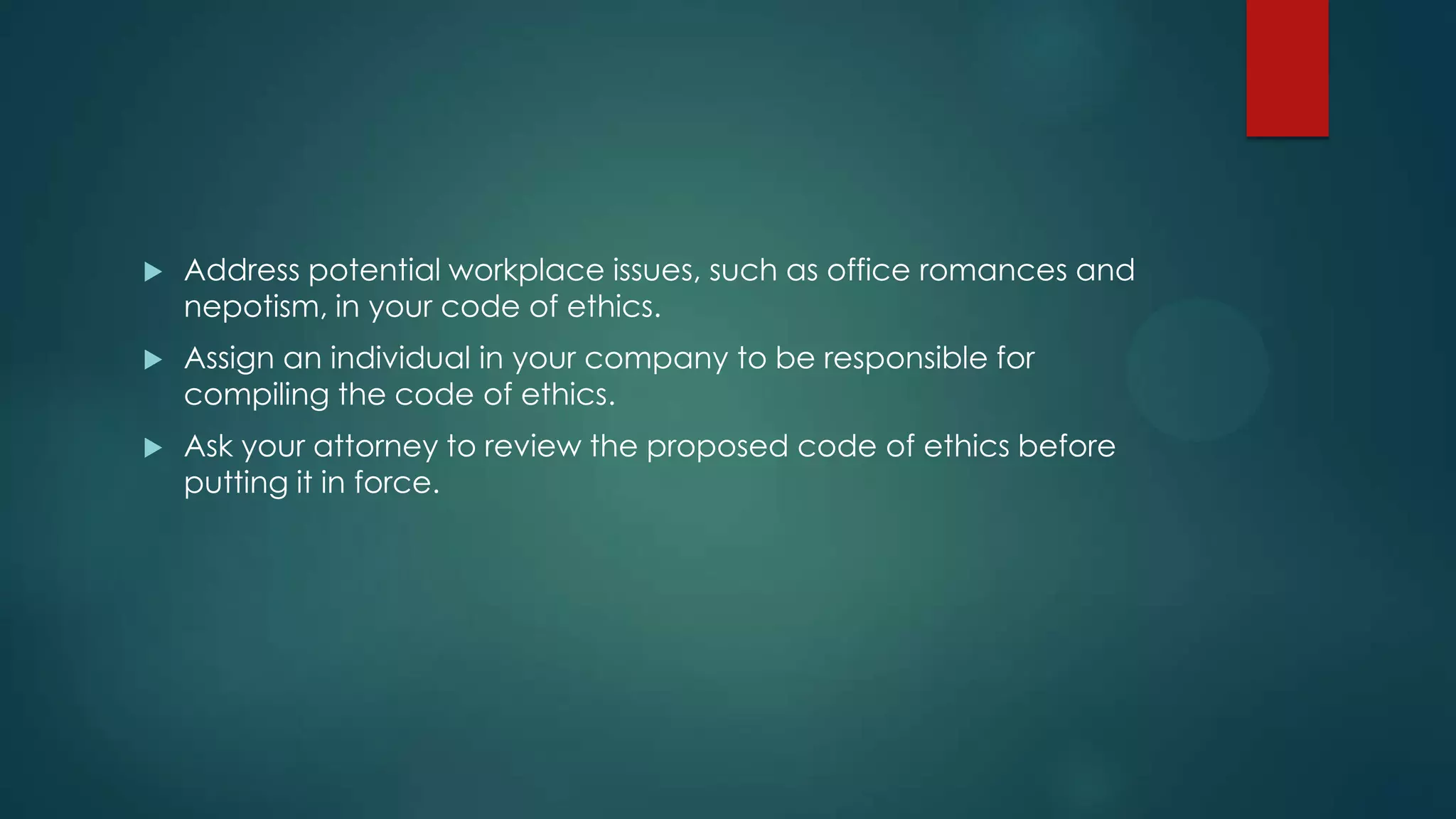  Address potential workplace issues, such as office romances and
nepotism, in your code of ethics.
 Assign an individual in your company to be responsible for
compiling the code of ethics.
 Ask your attorney to review the proposed code of ethics before
putting it in force.
 