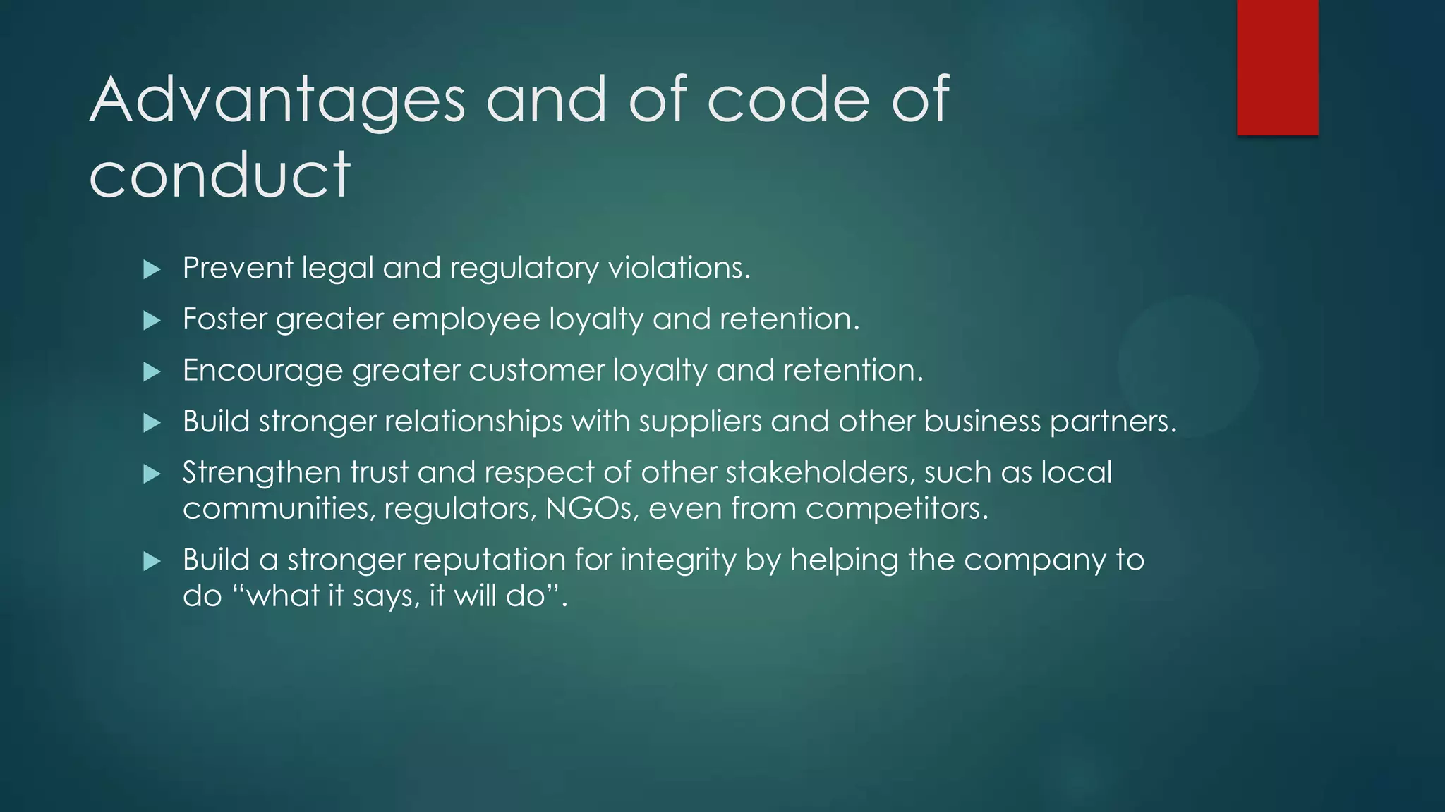 Advantages and of code of
conduct
 Prevent legal and regulatory violations.
 Foster greater employee loyalty and retention.
 Encourage greater customer loyalty and retention.
 Build stronger relationships with suppliers and other business partners.
 Strengthen trust and respect of other stakeholders, such as local
communities, regulators, NGOs, even from competitors.
 Build a stronger reputation for integrity by helping the company to
do “what it says, it will do”.
 