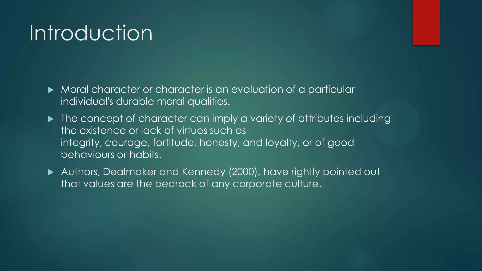 Introduction
 Moral character or character is an evaluation of a particular
individual's durable moral qualities.
 The concept of character can imply a variety of attributes including
the existence or lack of virtues such as
integrity, courage, fortitude, honesty, and loyalty, or of good
behaviours or habits.
 Authors, Dealmaker and Kennedy (2000), have rightly pointed out
that values are the bedrock of any corporate culture.
 
