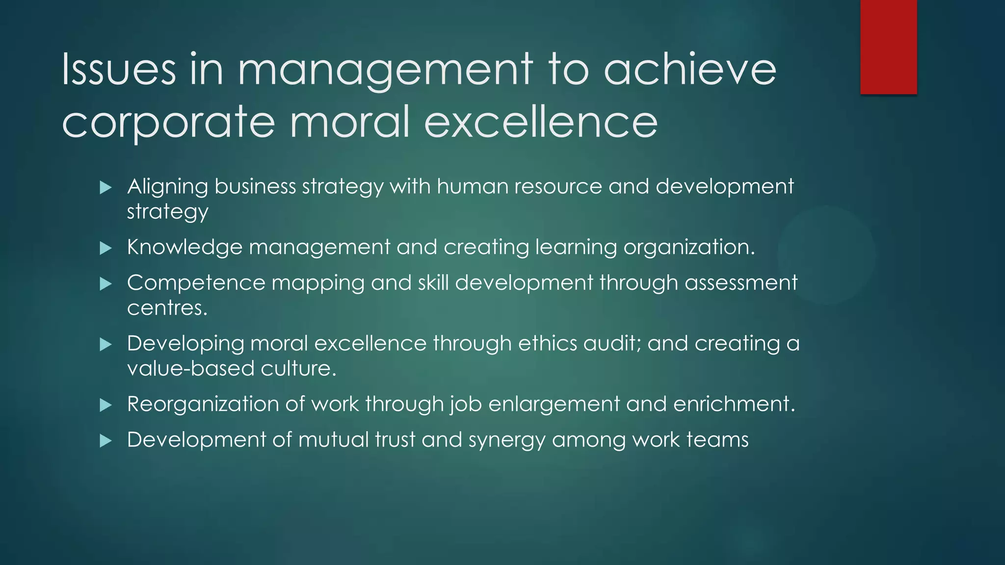 Issues in management to achieve
corporate moral excellence
 Aligning business strategy with human resource and development
strategy
 Knowledge management and creating learning organization.
 Competence mapping and skill development through assessment
centres.
 Developing moral excellence through ethics audit; and creating a
value-based culture.
 Reorganization of work through job enlargement and enrichment.
 Development of mutual trust and synergy among work teams
 
