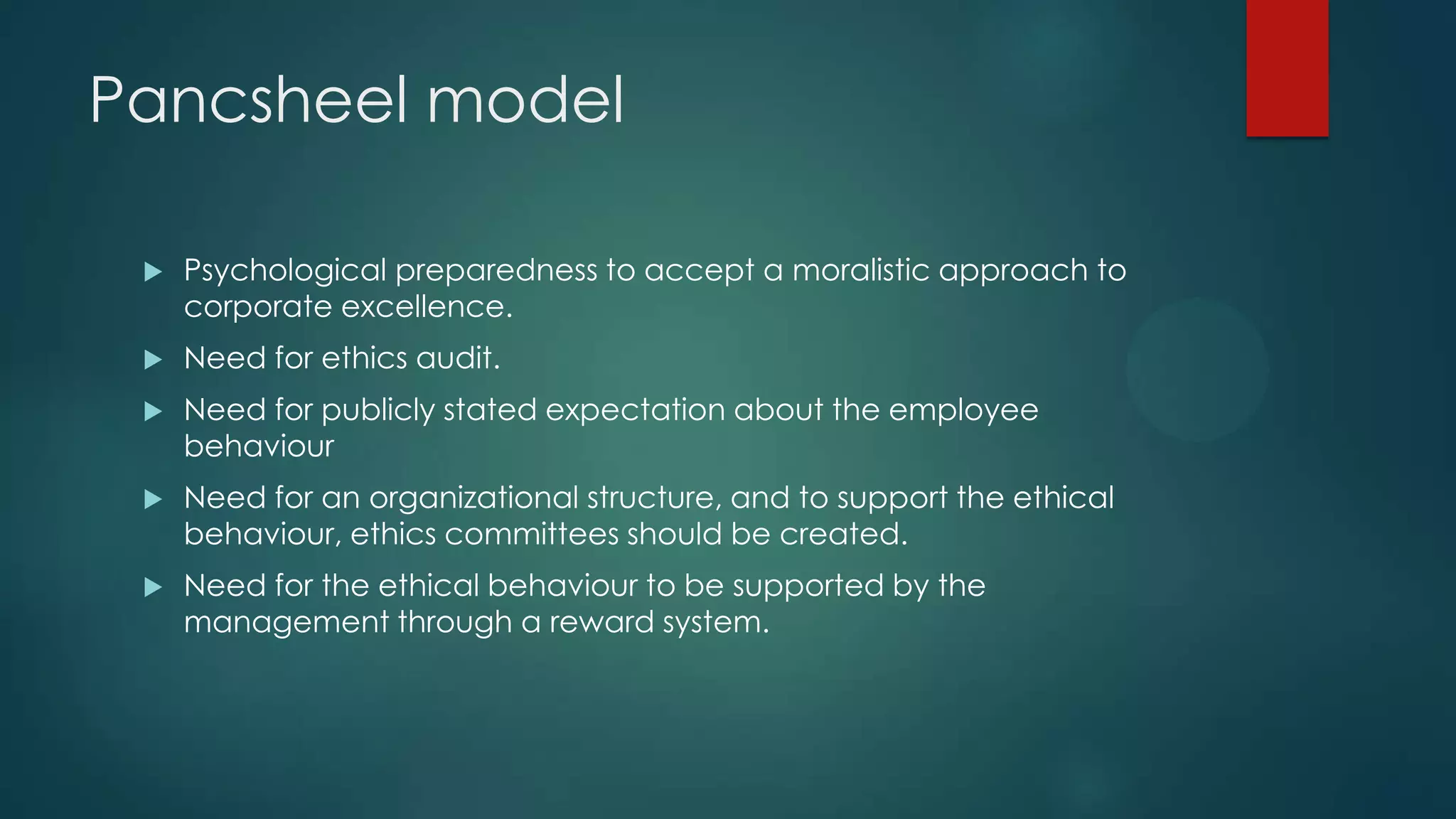 Pancsheel model
 Psychological preparedness to accept a moralistic approach to
corporate excellence.
 Need for ethics audit.
 Need for publicly stated expectation about the employee
behaviour
 Need for an organizational structure, and to support the ethical
behaviour, ethics committees should be created.
 Need for the ethical behaviour to be supported by the
management through a reward system.
 