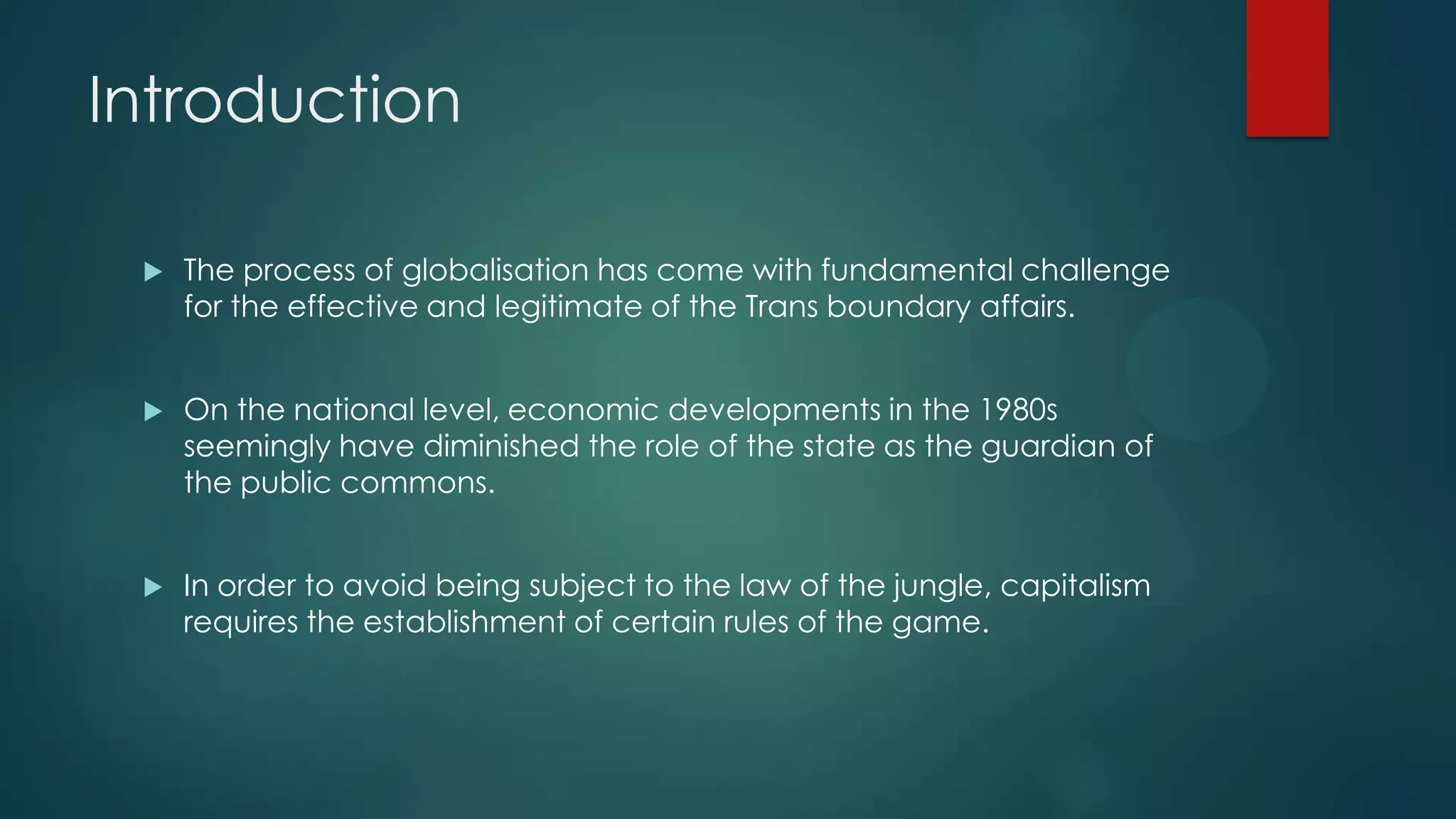 Introduction
 The process of globalisation has come with fundamental challenge
for the effective and legitimate of the Trans boundary affairs.
 On the national level, economic developments in the 1980s
seemingly have diminished the role of the state as the guardian of
the public commons.
 In order to avoid being subject to the law of the jungle, capitalism
requires the establishment of certain rules of the game.
 