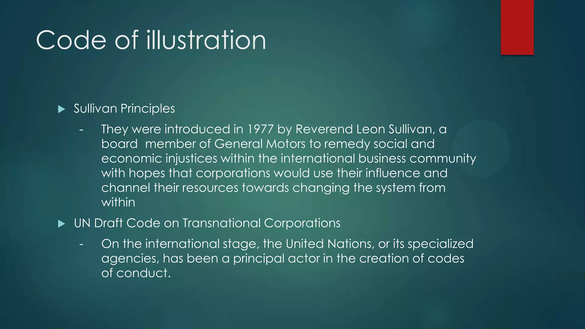 Code of illustration
 Sullivan Principles
- They were introduced in 1977 by Reverend Leon Sullivan, a
board member of General Motors to remedy social and
economic injustices within the international business community
with hopes that corporations would use their influence and
channel their resources towards changing the system from
within
 UN Draft Code on Transnational Corporations
- On the international stage, the United Nations, or its specialized
agencies, has been a principal actor in the creation of codes
of conduct.
 