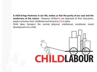 A child brings freshness in our life, makes us feel the purity of our soul and the
tenderness of the nature. However children's are deprived of their education,
playful activities their childhood and forced to Child Labor.
Child labor hampers the normal physical, intellectual, emotional, moral
development of a child.
 