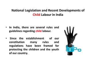 National Legislation and Recent Developments of
Child Labour in India
• In India, there are several rules and
guidelines regarding child labour.
• Since the establishment of our
constitution many rules and
regulations have been framed for
protecting the children and the youth
of our country.
 