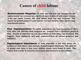 Causes of child labour
• Socioeconomic Disparity:- In India over the past two decades the per
capita income has increased at a significant pace. In spite of such sharp increase
in the per capita income, the child labour level has also increased. This
means our growth pattern is such that the rich have become richer and the poor
have become poorer.
• Poor Implementation: The public expenditure has been increasing on NCPL,
ICDS, BBA, SSA, Mid-Day Meal programs etc. projects from a significant period of
time. Despite of expansion lay out; the problem of child labour has increased. This
suggests sheer negligence and poor implementation of various programs and
initiatives.
• Psychological Inheritance: In India especially in the rural places the
problem of child labour exists because of psychological inheritance. The mind set
of people over there is that more children means more hands to work. They
believe that in order to maximize the income, they should have more children.
 