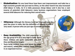 • Globalization: On one hand there have been vast improvements and India has a
high economic growth rate just next to China, on the other hand it has also increased
child labour in India. As it is India possesses cheap labour and it also has a vast
reserve of potential child labourers many business organizations have employed
several child labourers for reducing their overall costs.
• Illiteracy: Although the literacy level has increased over the
past few years in India. But the definition of literate in India is
very weak. A person who can just sign is considered literate.
• Easy Availability: The child population in
the age group of 6-14 is very high in India. Since
these children are quite vulnerable and soft
they are the prime targets.
• Touts bring children from rural places to urban
and metros, where they contract these children
in an organized manner.
 