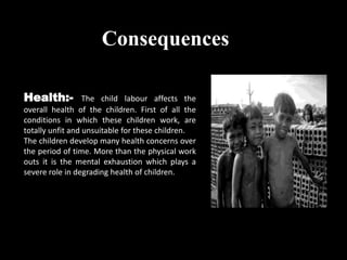 Consequences
Health:- The child labour affects the
overall health of the children. First of all the
conditions in which these children work, are
totally unfit and unsuitable for these children.
The children develop many health concerns over
the period of time. More than the physical work
outs it is the mental exhaustion which plays a
severe role in degrading health of children.
 