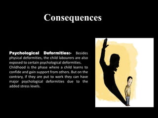 Psychological Deformities:- Besides
physical deformities, the child labourers are also
exposed to certain psychological deformities.
Childhood is the phase where a child learns to
confide and gain support from others. But on the
contrary, if they are put to work they can have
major psychological deformities due to the
added stress levels.
Consequences
 