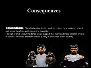 Education:- The children involved in work do not get time to attend school,
and hence they lose quick interest in education.
The higher child labour incidence would suggest that more and more children are out
of school and hence affect the overall quality of education of our country.
Consequences
 