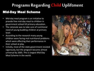 Programs Regarding Child Upliftment
Mid-Day Meal Scheme
• Mid-day meal program is an initiative to
provide free mid-day meal to children in
government school till primary education.
• The rationale was to take care of nutritional
need of young budding children at primary
level.
• According to the research many young
children were facing mal-nutritional problems
which were affecting their performance in
their school at play.
• Initially, most of the state government resisted
vigorously, but the program became almost
universal by 2005. This is largest Mid-Day
Meal Scheme in the world.
 