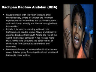 Bachpan Bachao Andolan (BBA)
• It was founded with the vision to create child
friendly society, where all children are free from
exploitation and receive free and quality education
and a mission to identify and liberate through direct
intervention.
• Initially it focused on rescuing victim of child
trafficking and bonded labour. Slowly and steadily it
expanded its base from South Asia to the rest of the
world. In it various campaign it has rescued more
than 70,000 child labourers and other victims of
child abuse from various establishments and
industries.
• Moreover it has set up various rehabilitation centers
across Asia for giving free educational and vocational
training to these victims.
 
