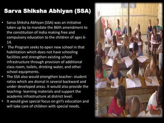 Sarva Shiksha Abhiyan (SSA)
• Sarva Shiksha Abhiyan (SSA) was an initiative
taken up by to mandate the 86th amendment to
the constitution of India making free and
compulsory education to the children of ages 6-
14.
• The Program seeks to open new school in that
habilitation which does not have schooling
facilities and strengthen existing school
infrastructure through provision of additional
class room, toilets, drinking water, and other
school equipments.
• The SSA also would strengthen teacher- student
ratios which are dismal in several backward and
under developed areas. It would also provide the
teaching- learning materials and support the
academic infrastructure at district level.
• It would give special focus on girl’s education and
will take care of children with special needs.
 