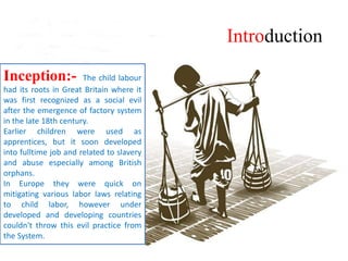 Introduction
Inception:- The child labour
had its roots in Great Britain where it
was first recognized as a social evil
after the emergence of factory system
in the late 18th century.
Earlier children were used as
apprentices, but it soon developed
into fulltime job and related to slavery
and abuse especially among British
orphans.
In Europe they were quick on
mitigating various labor laws relating
to child labor, however under
developed and developing countries
couldn't throw this evil practice from
the System.
 