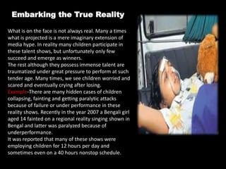 Embarking the True Reality
What is on the face is not always real. Many a times
what is projected is a mere imaginary extension of
media hype. In reality many children participate in
these talent shows, but unfortunately only few
succeed and emerge as winners.
The rest although they possess immense talent are
traumatized under great pressure to perform at such
tender age. Many times, we see children worried and
scared and eventually crying after losing.
Example-There are many hidden cases of children
collapsing, fainting and getting paralytic attacks
because of failure or under performance in these
reality shows. Recently in the year 2007 a Bengali girl
aged 14 fainted on a regional reality singing shown in
Bengal and latter was paralyzed because of
underperformance.
It was reported that many of these shows were
employing children for 12 hours per day and
sometimes even on a 40 hours nonstop schedule.
 