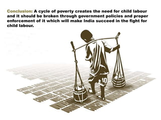 Conclusion: A cycle of poverty creates the need for child labour
and it should be broken through government policies and proper
enforcement of it which will make India succeed in the fight for
child labour.
 