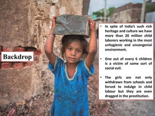 Backdrop
• In spite of India’s such rich
heritage and culture we have
more than 20 million child
laborers working in the most
unhygienic and uncongenial
environment.
• One out of every 6 children
is a victim of some sort of
social evil.
• The girls are not only
withdrawn from schools and
forced to indulge in child
labour but they are even
dragged in the prostitution.
 
