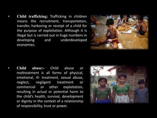 • Child abuse:- Child abuse or
maltreatment is all forms of physical,
emotional, ill- treatment, sexual abuse,
neglect, negligent treatment or
commercial or other exploitation,
resulting in actual or potential harm to
the child’s health, survival, development
or dignity in the context of a relationship
of responsibility, trust or power.
• Child trafficking: Trafficking in children
means the recruitment, transportation,
transfer, harboring or receipt of a child for
the purpose of exploitation. Although it is
illegal but is carried out in huge numbers in
developing and underdeveloped
economies.
 