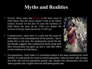 Myths and Realities
• Poverty: Many states that Poverty is the main cause of
child labour. But this theory doesn’t work in the Indian
context, because for the past 10 years the incidence of
child labour has gone up by 1.10% p.a, despite the
increase in the per capita income by 12.65% p.a.
• Unemployment: Again there is a myth that the cause of
child labour is the unemployment of the parents. . But in
reality this is not true, the employment record for the
last decade suggests that employment levels along with
their remuneration has gone up, but it had little effect
on the incidence of child labour.
• Overpopulation:- Since India is in transitional phase it has been preaching for small
families. It understands the need to control population. India has been able to lower
the birth rate and the population growth rate. Despite this achievement, the child
labour growth rate is higher than the child birth growth rate.
 