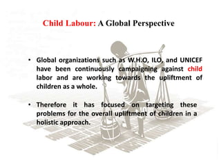 Child Labour: A Global Perspective
• Global organizations such as W.H.O, ILO, and UNICEF
have been continuously campaigning against child
labor and are working towards the upliftment of
children as a whole.
• Therefore it has focused on targeting these
problems for the overall upliftment of children in a
holistic approach.
 