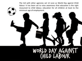 The ILO with other agencies set 12 June as World Day against Child
labour. It has been set to raise awareness that education is the right
resourced to child labour, education for all children at least to the
minimum age of employment.
 