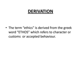 DERIVATION
• The term “ethics” is derived from the greek
word “ETHOS” which refers to character or
customs or accepted behaviour.

 