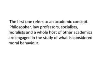 The first one refers to an academic concept.
Philosopher, law professors, socialists,
moralists and a whole host of other academics
are engaged in the study of what is considered
moral behaviour.

 