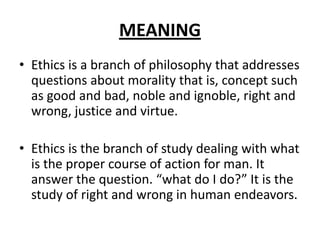 MEANING
• Ethics is a branch of philosophy that addresses
questions about morality that is, concept such
as good and bad, noble and ignoble, right and
wrong, justice and virtue.
• Ethics is the branch of study dealing with what
is the proper course of action for man. It
answer the question. “what do I do?” It is the
study of right and wrong in human endeavors.

 