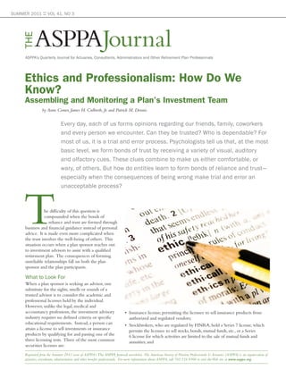 SUMMER 2011 :: VOL 41, NO 3




           ASPPAJournal
    THE

      ASPPA’s Quarterly Journal for Actuaries, Consultants, Administrators and Other Retirement Plan Professionals




     Ethics and Professionalism: How Do We
     Know?
     Assembling and Monitoring a Plan’s Investment Team
                by Anne Comer, James H. Culbreth, Jr. and Patrick M. Dennis


                             Every day, each of us forms opinions regarding our friends, family, coworkers
                             and every person we encounter. Can they be trusted? Who is dependable? For
                             most of us, it is a trial and error process. Psychologists tell us that, at the most
                             basic level, we form bonds of trust by receiving a variety of visual, auditory
                             and olfactory cues. These clues combine to make us either comfortable, or
                             wary, of others. But how do entities learn to form bonds of reliance and trust—
                             especially when the consequences of being wrong make trial and error an
                             unacceptable process?



                 he difficulty of this question is
                 compounded when the bonds of
                    reliance and trust are formed through
      business and financial guidance instead of personal
      advice. It is made even more complicated when
      the trust involves the well-being of others. This
      situation occurs when a plan sponsor reaches out
      to investment advisors to assist with a qualified
      retirement plan. The consequences of forming
      unreliable relationships fall on both the plan
      sponsor and the plan participants.

      What to Look For
      When a plan sponsor is seeking an advisor, one
      substitute for the sights, smells or sounds of a
      trusted advisor is to consider the academic and
      professional licenses held by the individual.
      However, unlike the legal, medical and
      accountancy professions, the investment advisory                   • Insurance license, permitting the licensee to sell insurance products from
      industry requires no defined criteria or specific                    authorized and regulated vendors;
      educational requirements. Instead, a person can                    • Stockbrokers, who are regulated by FINRA, hold a Series 7 license, which
      attain a license to sell investments or insurance                    permits the licensee to sell stocks, bonds, mutual funds, etc., or a Series
      products by qualifying for and passing one of the                    6 license for which activities are limited to the sale of mutual funds and
      three licensing tests. Three of the most common                      annuities; and
      securities licenses are:
     Reprinted from the Summer 2011 issue of ASPPA’s The ASPPA Journal newsletter. The American Society of Pension Professionals & Actuaries (ASPPA) is an organization of
     actuaries, consultants, administrators and other benefits professionals. For more information about ASPPA, call 703.516.9300 or visit the Web site at www.asppa.org.
 