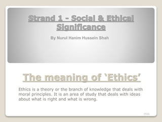 The meaning of ‘Ethics’
Ethics is a theory or the branch of knowledge that deals with
moral principles. It is an area of study that deals with ideas
about what is right and what is wrong.
ITGS
By Nurul Hanim Hussein Shah
 