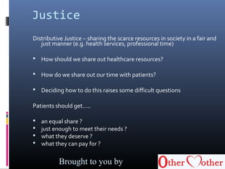 Justice
Distributive Justice – sharing the scarce resources in society in a fair and
just manner (e.g. health services, professional time)
 How should we share out healthcare resources?
 How do we share out our time with patients?
 Deciding how to do this raises some difficult questions
Patients should get…..
 an equal share ?
 just enough to meet their needs ?
 what they deserve ?
 what they can pay for ?
Brought to you by
 