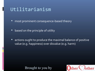 Utilitarianism
 most prominent consequence-based theory
 based on the principle of utility
 actions ought to produce the maximal balance of positive
value (e.g. happiness) over disvalue (e.g. harm)
Brought to you by
 