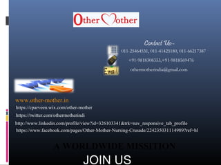 011-25464531, 011-41425180, 011-66217387
+91-9818308353,+91-9818569476
othermotherindia@gmail.com
www.other-mother.in
https://www.facebook.com/pages/Other-Mother-Nursing-Crusade/224235031114989?ref=hl
http://www.linkedin.com/profile/view?id=326103341&trk=nav_responsive_tab_profile
https://twitter.com/othermotherindi
https://cparveen.wix.com/other-mother
A WORLDWIDE MISSITION
Contact Us:-
JOIN US
 