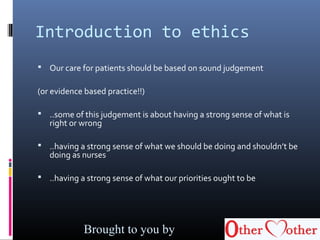 Introduction to ethics
 Our care for patients should be based on sound judgement
(or evidence based practice!!)
 ..some of this judgement is about having a strong sense of what is
right or wrong
 ..having a strong sense of what we should be doing and shouldn’t be
doing as nurses
 ..having a strong sense of what our priorities ought to be
Brought to you by
 