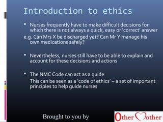 Introduction to ethics
 Nurses frequently have to make difficult decisions for
which there is not always a quick, easy or ‘correct’ answer
e.g. Can Mrs X be discharged yet? Can Mr Y manage his
own medications safely?
 Nevertheless, nurses still have to be able to explain and
account for these decisions and actions
 The NMC Code can act as a guide
This can be seen as a ‘code of ethics’ – a set of important
principles to help guide nurses
Brought to you by
 