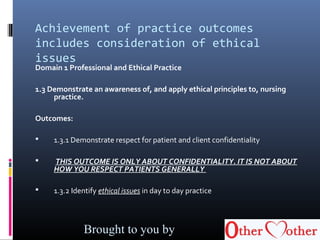 Achievement of practice outcomes
includes consideration of ethical
issues
Domain 1 Professional and Ethical Practice
1.3 Demonstrate an awareness of, and apply ethical principles to, nursing
practice.
Outcomes:
 1.3.1 Demonstrate respect for patient and client confidentiality
 THIS OUTCOME IS ONLY ABOUT CONFIDENTIALITY. IT IS NOT ABOUT
HOW YOU RESPECT PATIENTS GENERALLY
 1.3.2 Identify ethical issues in day to day practice
Brought to you by
 