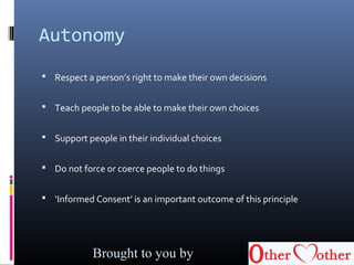 Autonomy
 Respect a person’s right to make their own decisions
 Teach people to be able to make their own choices
 Support people in their individual choices
 Do not force or coerce people to do things
 ‘Informed Consent’ is an important outcome of this principle
Brought to you by
 