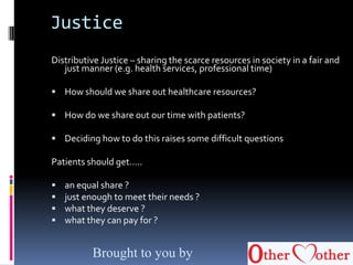 Justice
Distributive Justice – sharing the scarce resources in society in a fair and
just manner (e.g. health services, professional time)
 How should we share out healthcare resources?
 How do we share out our time with patients?
 Deciding how to do this raises some difficult questions
Patients should get…..
 an equal share ?
 just enough to meet their needs ?
 what they deserve ?
 what they can pay for ?
Brought to you by
 