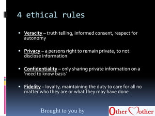 4 ethical rules
 Veracity – truth telling, informed consent, respect for
autonomy
 Privacy – a persons right to remain private, to not
disclose information
 Confidentiality – only sharing private information on a
‘need to know basis’
 Fidelity – loyalty, maintaining the duty to care for all no
matter who they are or what they may have done
Brought to you by
 